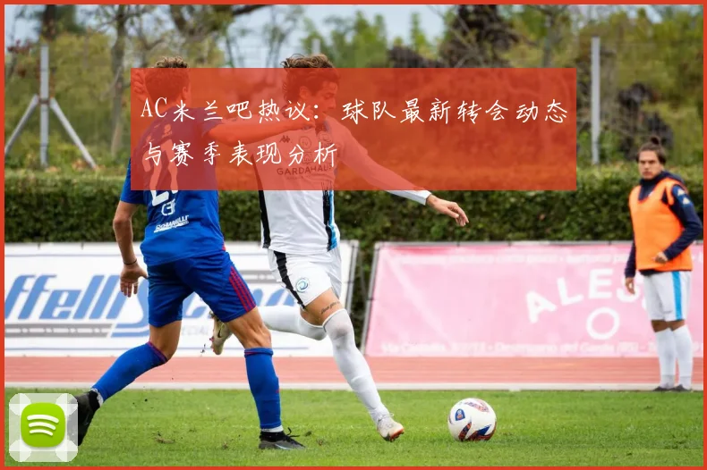AC米兰吧热议:球队最新转会动态与赛季表现分析