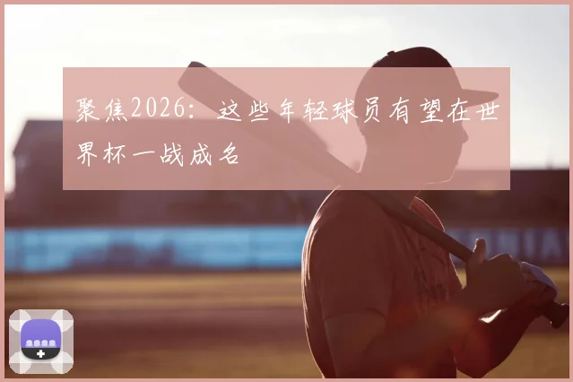 聚焦2026:这些年轻球员有望在世界杯一战成名