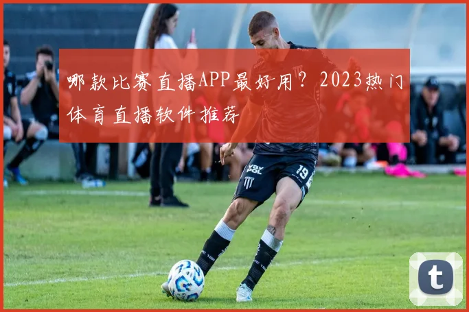 哪款比赛直播APP最好用?2023热门体育直播软件推荐