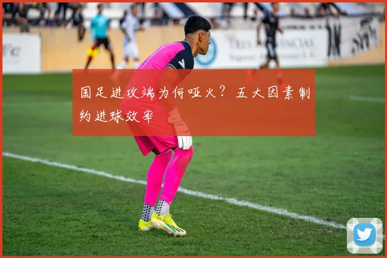国足进攻端为何哑火？五大因素制约进球效率