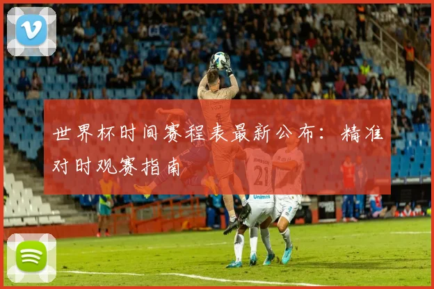 世界杯时间赛程表最新公布:精准对时观赛指南