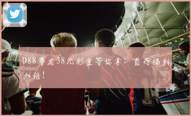 D88尊龙38元彩金等你拿,首存福利加倍!