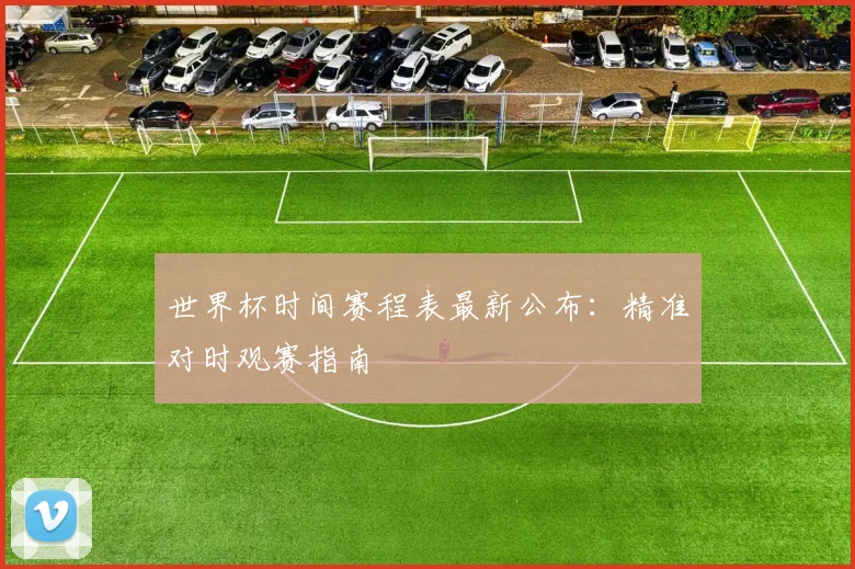 世界杯时间赛程表最新公布：精准对时观赛指南