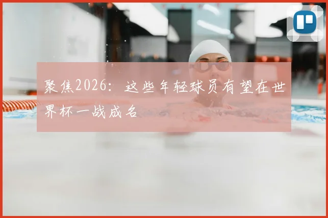 聚焦2026:这些年轻球员有望在世界杯一战成名